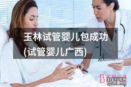 玉林试管婴儿包成功(试管婴儿广西)