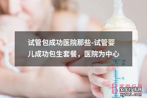 试管包成功医院那些-试管婴儿成功包生套餐，医院为中心