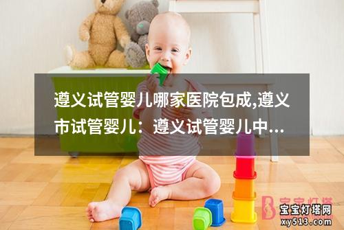 遵义试管婴儿哪家医院包成,遵义市试管婴儿：遵义试管婴儿中心医院排名