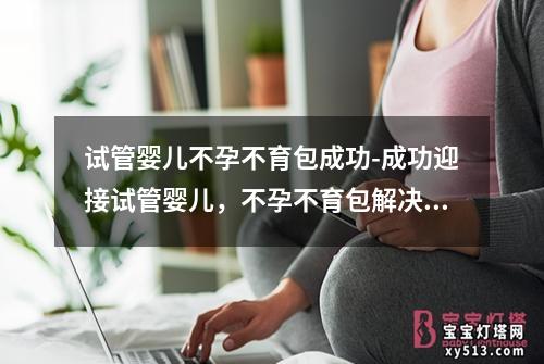 试管婴儿不孕不育包成功-成功迎接试管婴儿，不孕不育包解决方案