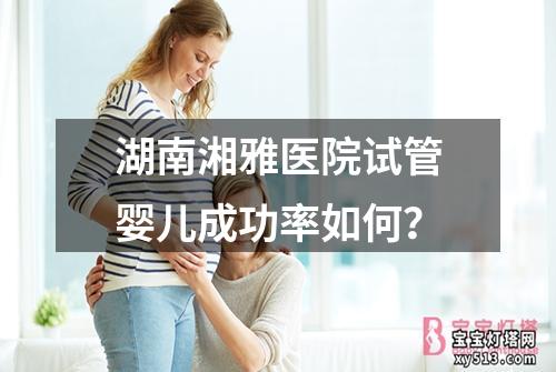 湖南湘雅医院试管婴儿成功率如何？