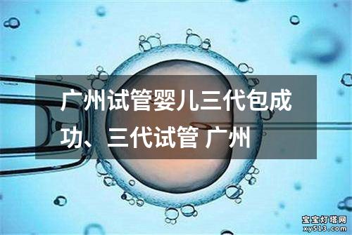 广州试管婴儿三代包成功、三代试管 广州