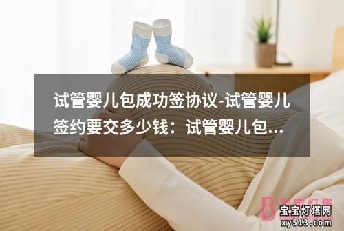 试管婴儿包成功签协议-试管婴儿签约要交多少钱：试管婴儿包成功签协议