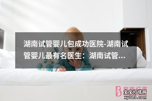 湖南试管婴儿包成功医院-湖南试管婴儿最有名医生：湖南试管婴儿包成功医院：专业助力实现生育梦想