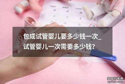 包成试管婴儿要多少钱一次_试管婴儿一次需要多少钱？