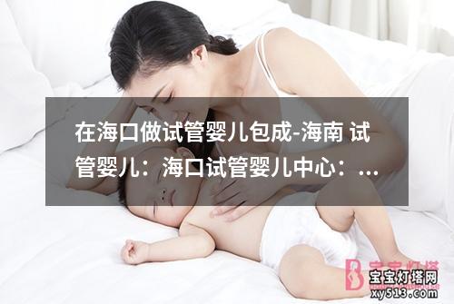 在海口做试管婴儿包成-海南 试管婴儿：海口试管婴儿中心：打造您的梦想家庭