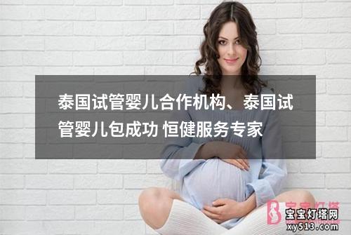 泰国试管婴儿合作机构、泰国试管婴儿包成功 恒健服务专家