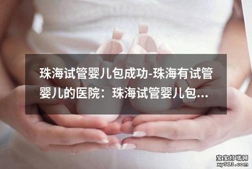 珠海试管婴儿包成功-珠海有试管婴儿的医院：珠海试管婴儿包成功率高