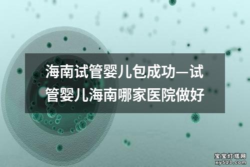 海南试管婴儿包成功—试管婴儿海南哪家医院做好