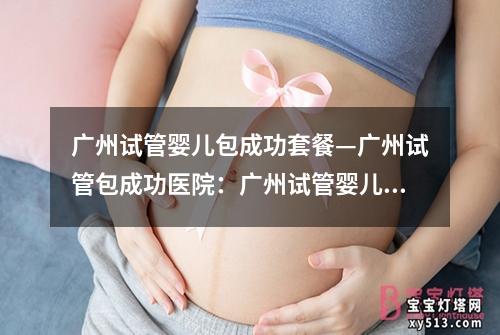 广州试管婴儿包成功套餐—广州试管包成功医院：广州试管婴儿包成功套餐，一站式解决生育难题