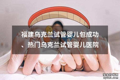 福建乌克兰试管婴儿包成功、热门乌克兰试管婴儿医院