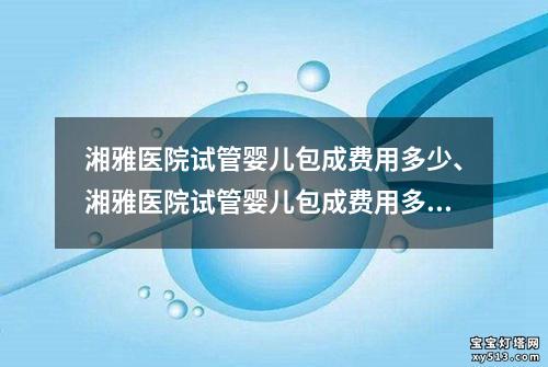 湘雅医院试管婴儿包成费用多少、湘雅医院试管婴儿包成费用多少钱一次：湘雅医院试管婴儿包成费用及相关费用明细