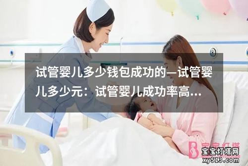 试管婴儿多少钱包成功的—试管婴儿多少元：试管婴儿成功率高，费用合理