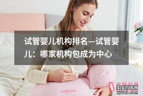 试管婴儿机构排名—试管婴儿：哪家机构包成为中心