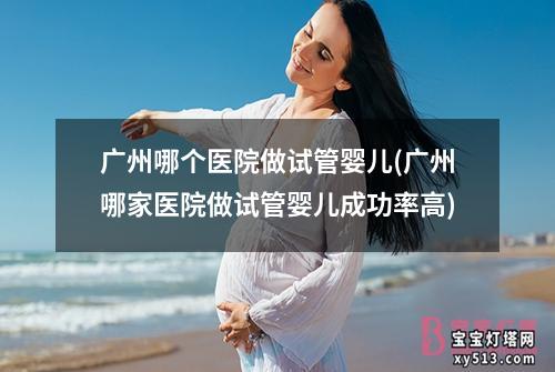 广州哪个医院做试管婴儿(广州哪家医院做试管婴儿成功率高)