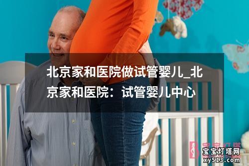 北京家和医院做试管婴儿_北京家和医院：试管婴儿中心