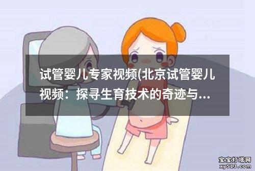 试管婴儿专家视频(北京试管婴儿视频：探寻生育技术的奇迹与挑战”)