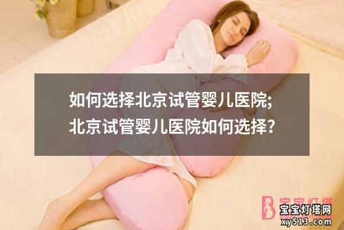 如何选择北京试管婴儿医院;北京试管婴儿医院如何选择？