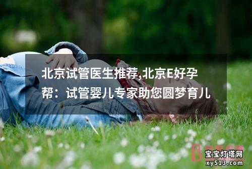 北京试管医生推荐,北京E好孕帮：试管婴儿专家助您圆梦育儿