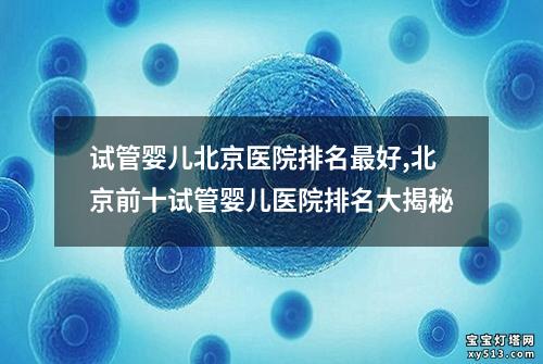 试管婴儿北京医院排名最好,北京前十试管婴儿医院排名大揭秘