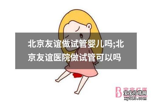 北京友谊做试管婴儿吗;北京友谊医院做试管可以吗