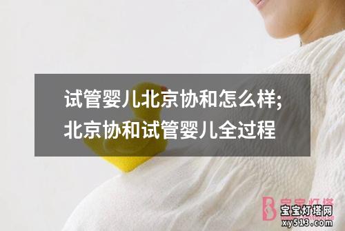 试管婴儿北京协和怎么样;北京协和试管婴儿全过程