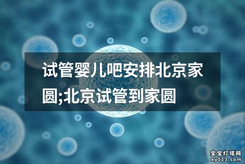 试管婴儿吧安排北京家圆;北京试管到家圆