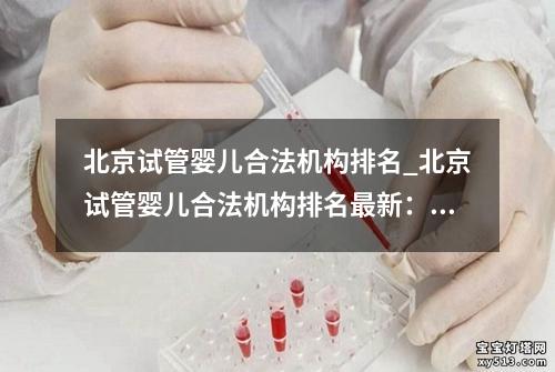 北京试管婴儿合法机构排名_北京试管婴儿合法机构排名最新：北京试管婴儿合法机构排名大揭秘