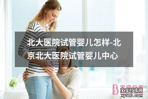 北大医院试管婴儿怎样-北京北大医院试管婴儿中心