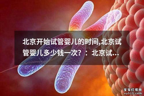 北京开始试管婴儿的时间,北京试管婴儿多少钱一次？：北京试管婴儿：从时间出发