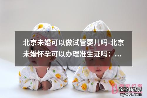 北京未婚可以做试管婴儿吗-北京未婚怀孕可以办理准生证吗：北京未婚可否尝试试管婴儿？