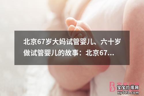 北京67岁大妈试管婴儿、六十岁做试管婴儿的故事：北京67岁大妈成功试管婴儿，成为健康宝宝的妈妈