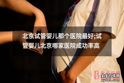 北京试管婴儿那个医院最好;试管婴儿北京哪家医院成功率高