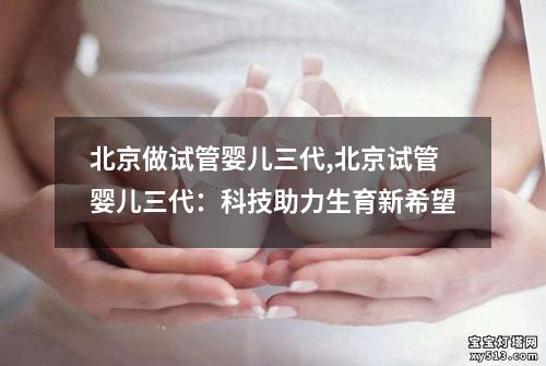 北京做试管婴儿三代,北京试管婴儿三代：科技助力生育新希望