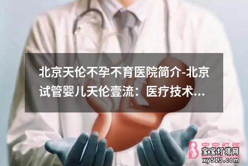 北京天伦不孕不育医院简介-北京试管婴儿天伦壹流：医疗技术领先，服务贴心，助您实现美好家庭梦想