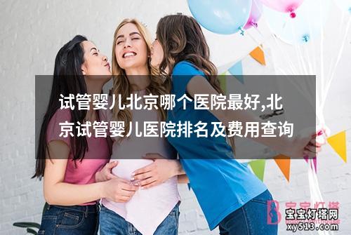 试管婴儿北京哪个医院最好,北京试管婴儿医院排名及费用查询