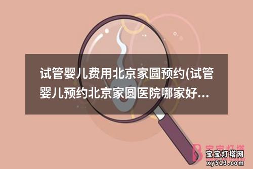 试管婴儿费用北京家圆预约(试管婴儿预约北京家圆医院哪家好)