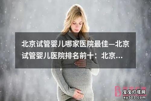 北京试管婴儿哪家医院最佳—北京试管婴儿医院排名前十：北京试管婴儿最佳医院中心