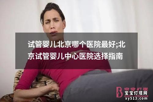 试管婴儿北京哪个医院最好;北京试管婴儿中心医院选择指南