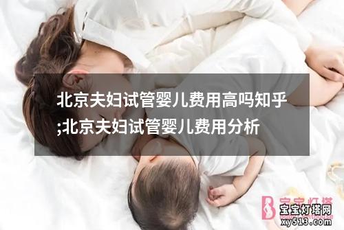 北京夫妇试管婴儿费用高吗知乎;北京夫妇试管婴儿费用分析