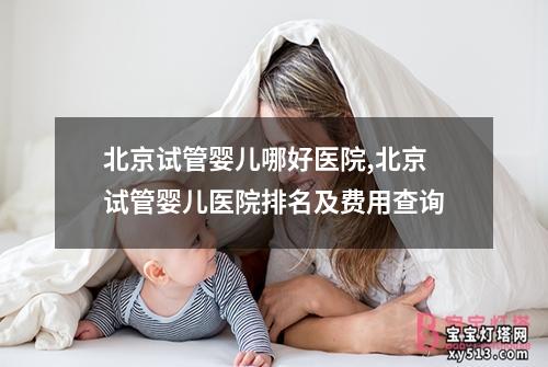 北京试管婴儿哪好医院,北京试管婴儿医院排名及费用查询