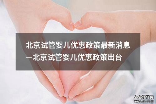 北京试管婴儿优惠政策最新消息—北京试管婴儿优惠政策出台