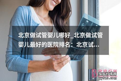 北京做试管婴儿哪好_北京做试管婴儿最好的医院排名：北京试管婴儿中心哪家好