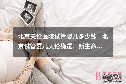 北京天伦医院试管婴儿多少钱—北京试管婴儿天伦确選：新生命的奇迹