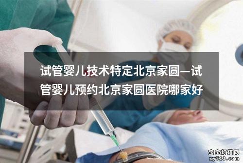 试管婴儿技术特定北京家圆—试管婴儿预约北京家圆医院哪家好