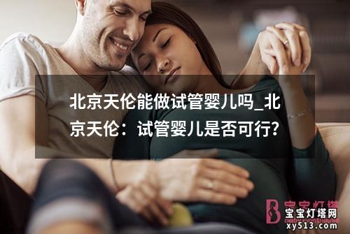 北京天伦能做试管婴儿吗_北京天伦：试管婴儿是否可行？