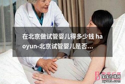 在北京做试管婴儿得多少钱 haoyun-北京试管婴儿是否可报销？