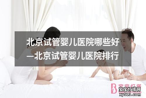 北京试管婴儿医院哪些好—北京试管婴儿医院排行