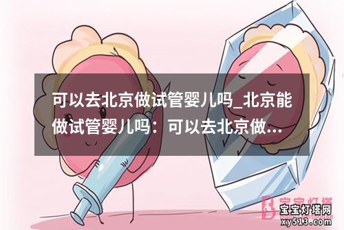 可以去北京做试管婴儿吗_北京能做试管婴儿吗：可以去北京做试管婴儿吗？