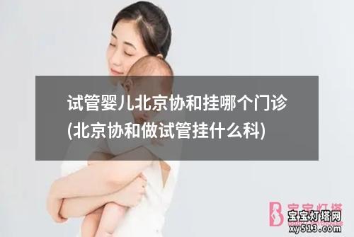 试管婴儿北京协和挂哪个门诊(北京协和做试管挂什么科)